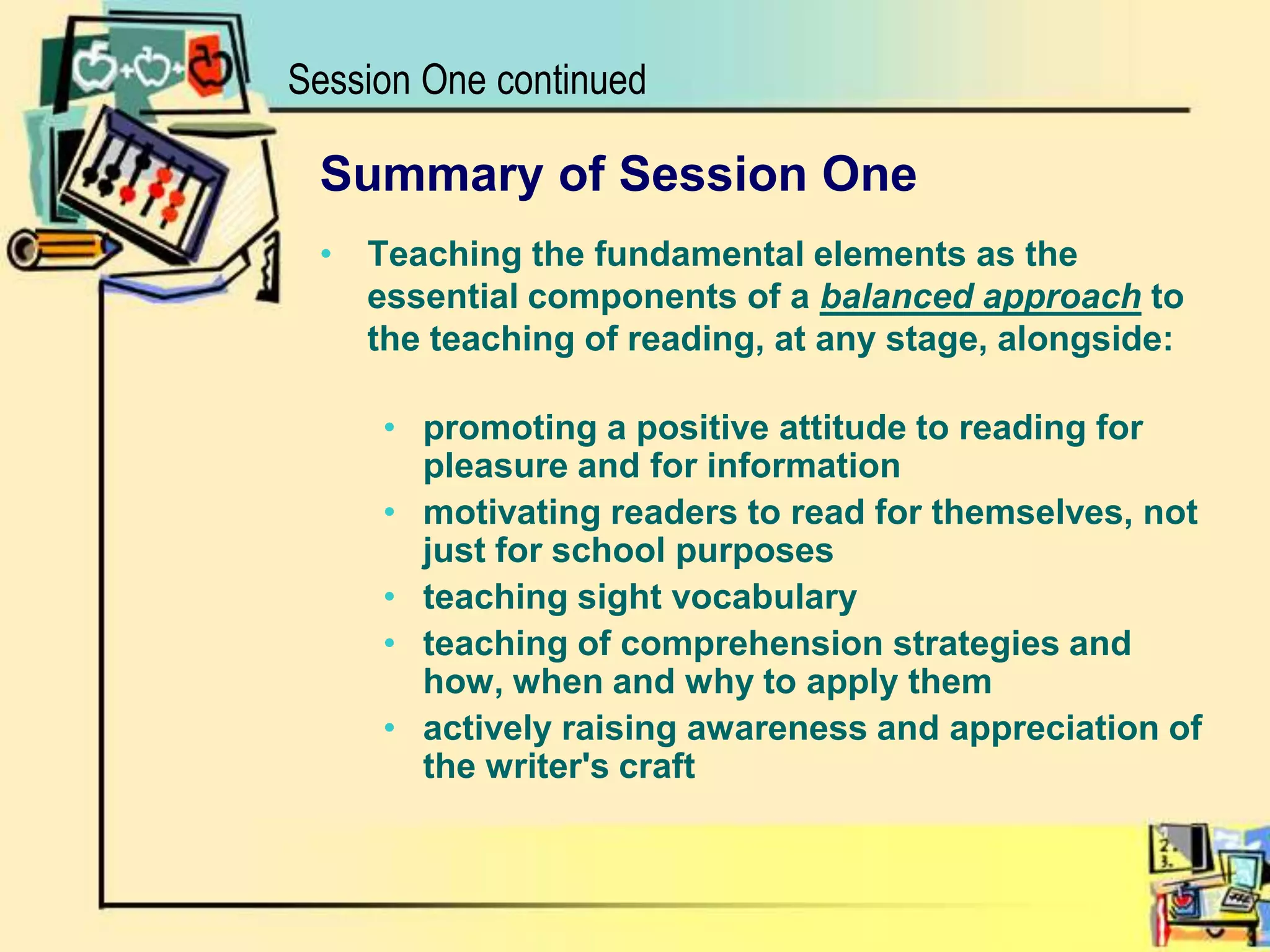 Session One continuedSummary of Session OneTeaching the fundamental elements as the essential components of a balanced approach to the teaching of reading, at any stage, alongside:promoting a positive attitude to reading for pleasure and for informationmotivating readers to read for themselves, not just for school purposes teaching sight vocabulary teaching of comprehension strategies and how, when and why to apply them actively raising awareness and appreciation of the writer's craft