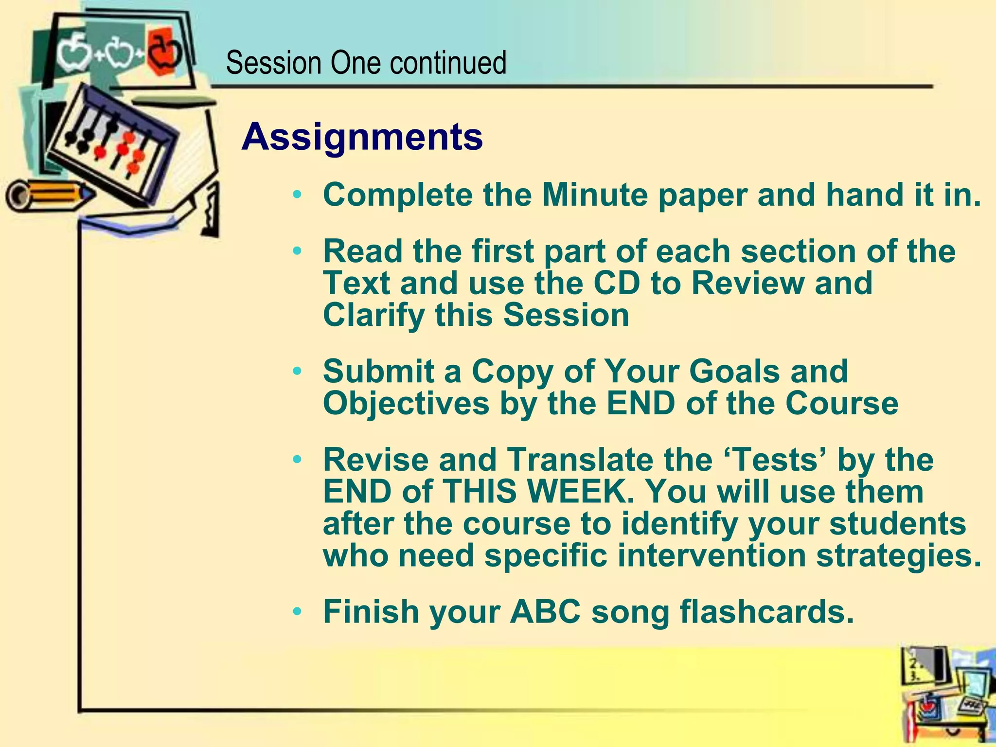 Session One continuedAssignmentsComplete the Minute paper and hand it in.Read the first part of each section of the Text and use the CD to Review and Clarify this SessionSubmit a Copy of Your Goals and Objectives by the END of the CourseRevise and Translate the ‘Tests’ by the END of THIS WEEK. You will use them after the course to identify your students who need specific intervention strategies.Finish your ABC song flashcards.