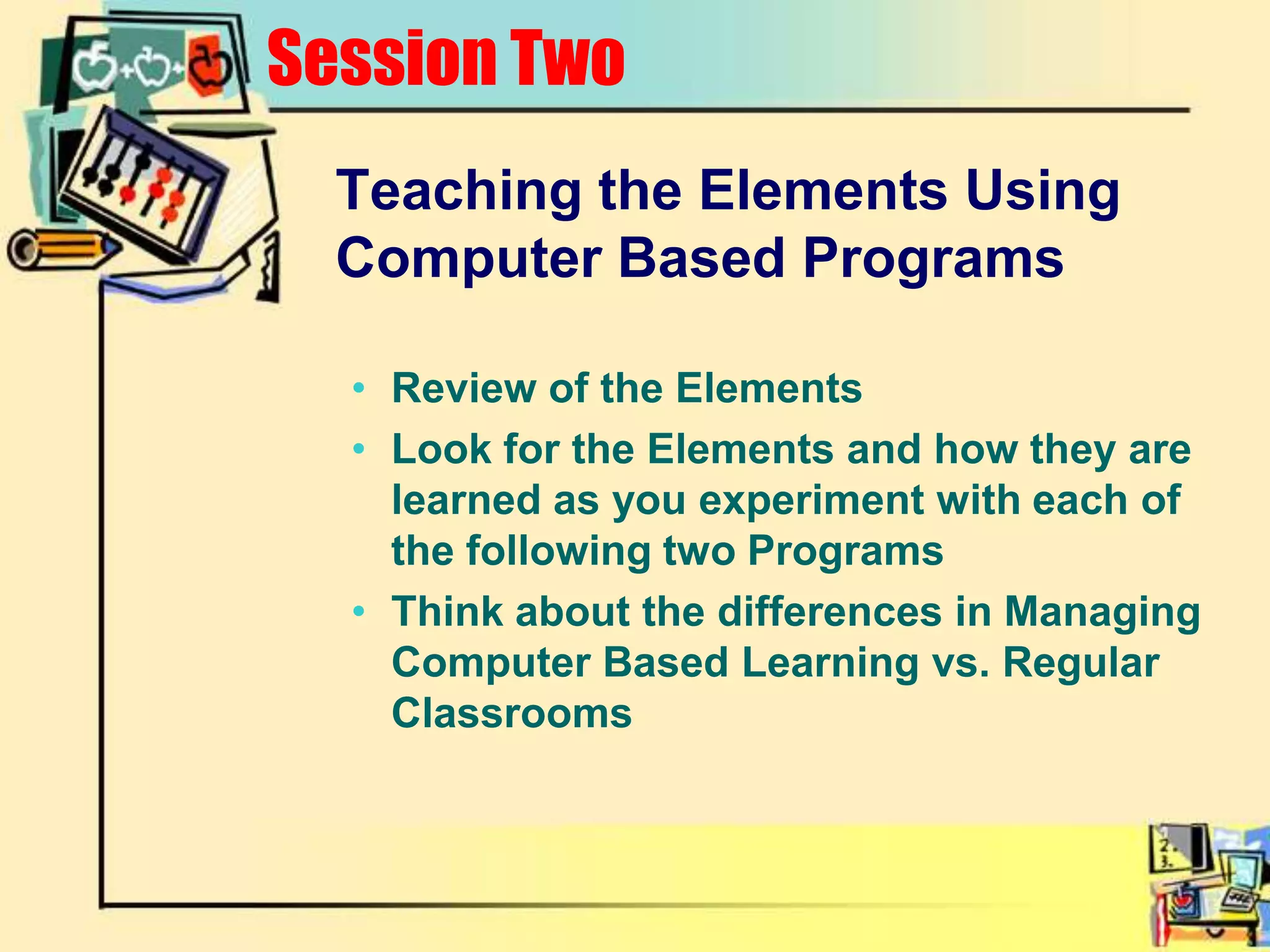 Session TwoTeaching the Elements Using Computer Based ProgramsReview of the ElementsLook for the Elements and how they are learned as you experiment with each of the following two ProgramsThink about the differences in Managing Computer Based Learning vs. Regular Classrooms