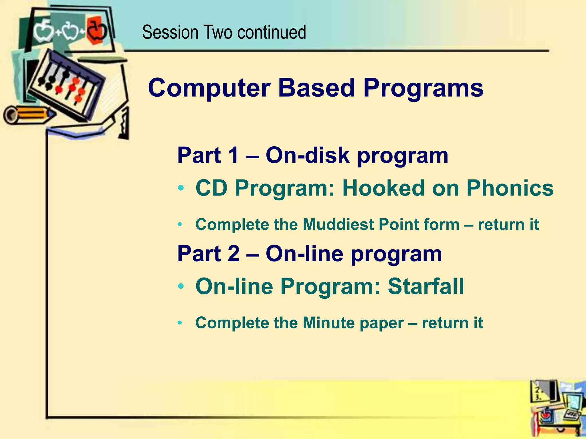 Computer Based ProgramsPart 1 – On-disk programCD Program: Hooked on PhonicsComplete the Muddiest Point form – return it  Part 2 – On-line programOn-line Program: StarfallComplete the Minute paper – return itSession Two continued