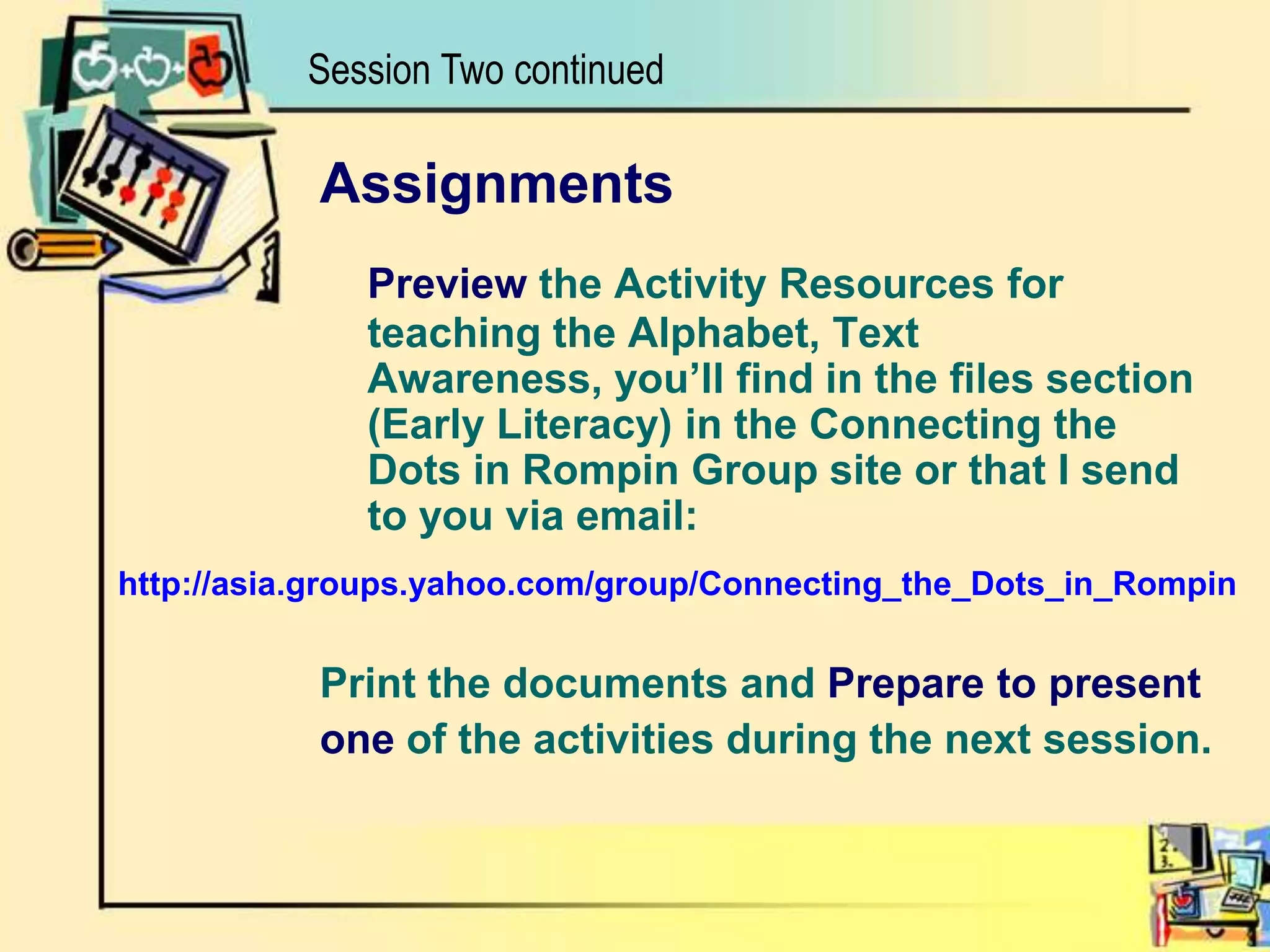 Session Two continuedhttp://asia.groups.yahoo.com/group/Connecting_the_Dots_in_RompinAssignmentsPreview the Activity Resources for teaching the Alphabet, Text Awareness, you’ll find in the files section (Early Literacy) in the Connecting the Dots in Rompin Group site or that I send to you via email:Print the documents and Prepareto presentone of the activities during the next session.