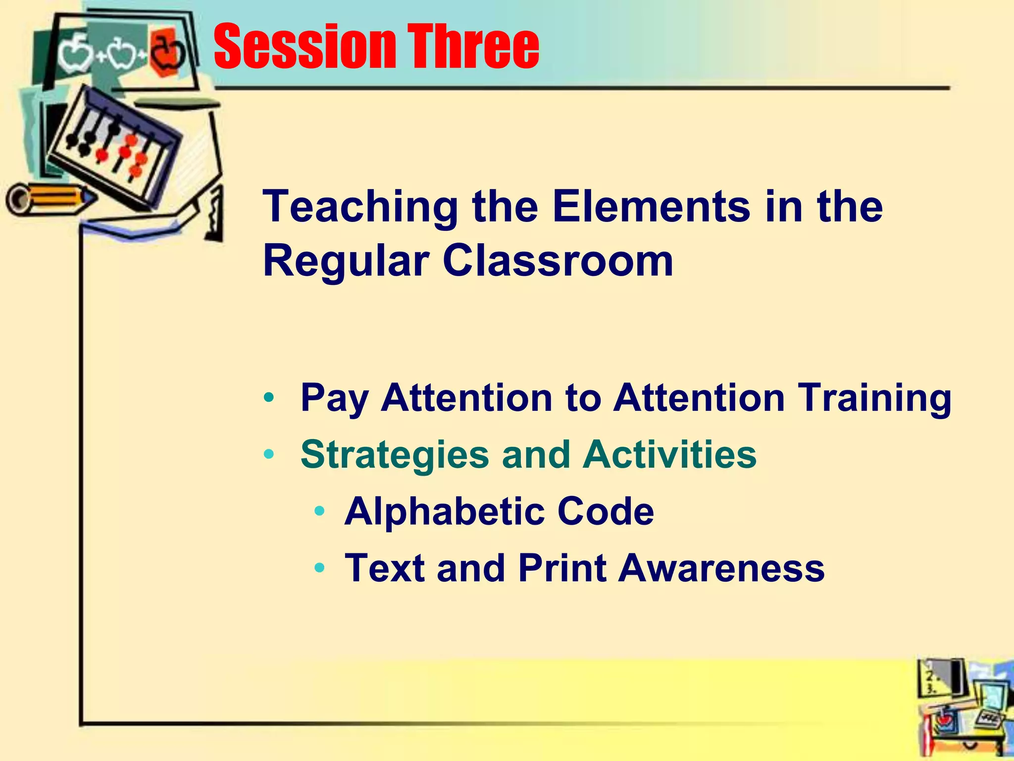 Teaching the Elements in the Regular ClassroomPay Attention to Attention TrainingStrategies and ActivitiesAlphabetic CodeText and Print AwarenessSession Three