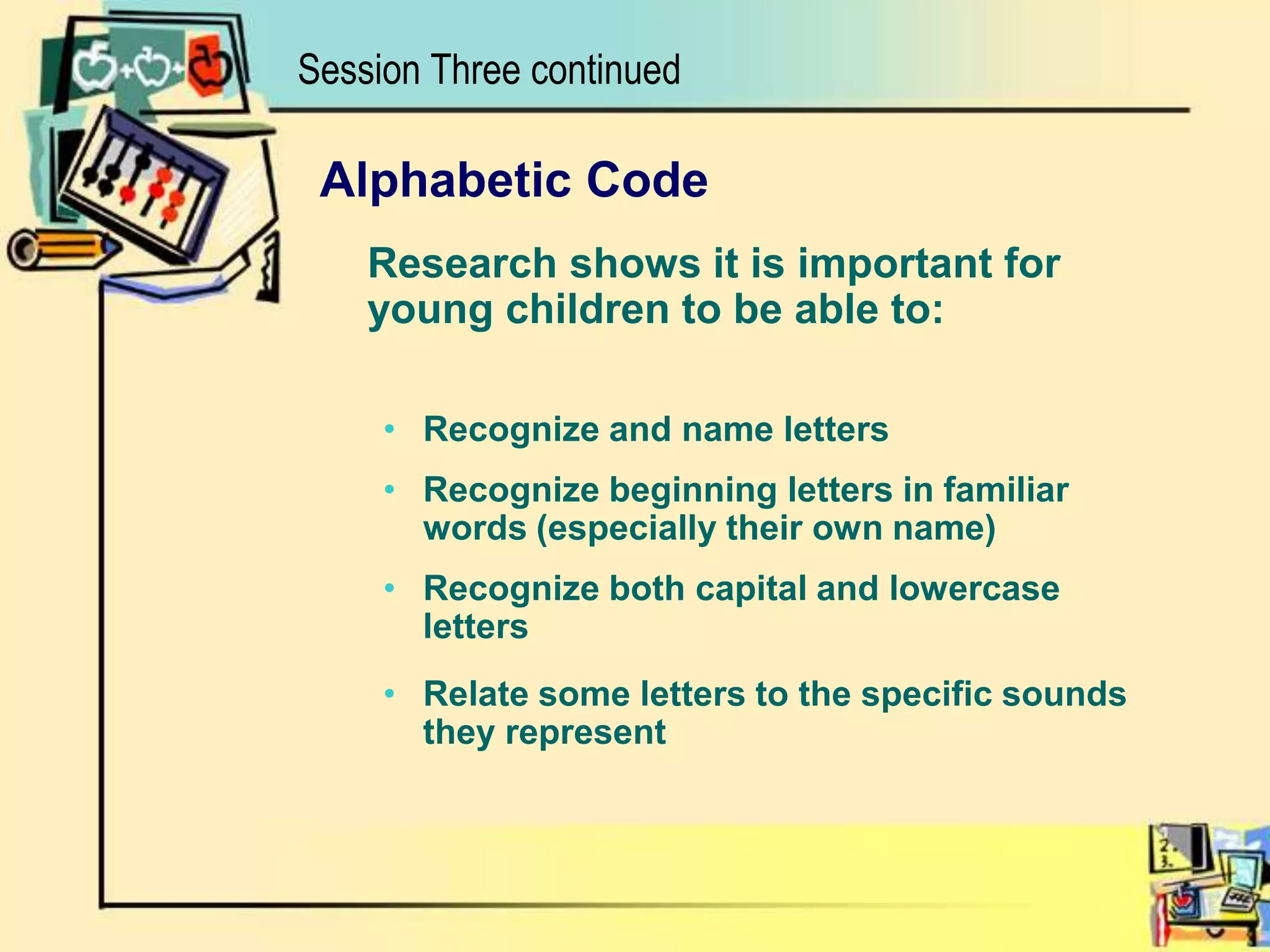 Session Three continuedAlphabetic Code	Research shows it is important for young children to be able to:Recognize and name lettersRecognize beginning letters in familiar words (especially their own name)Recognize both capital and lowercase lettersRelate some letters to the specific sounds they represent