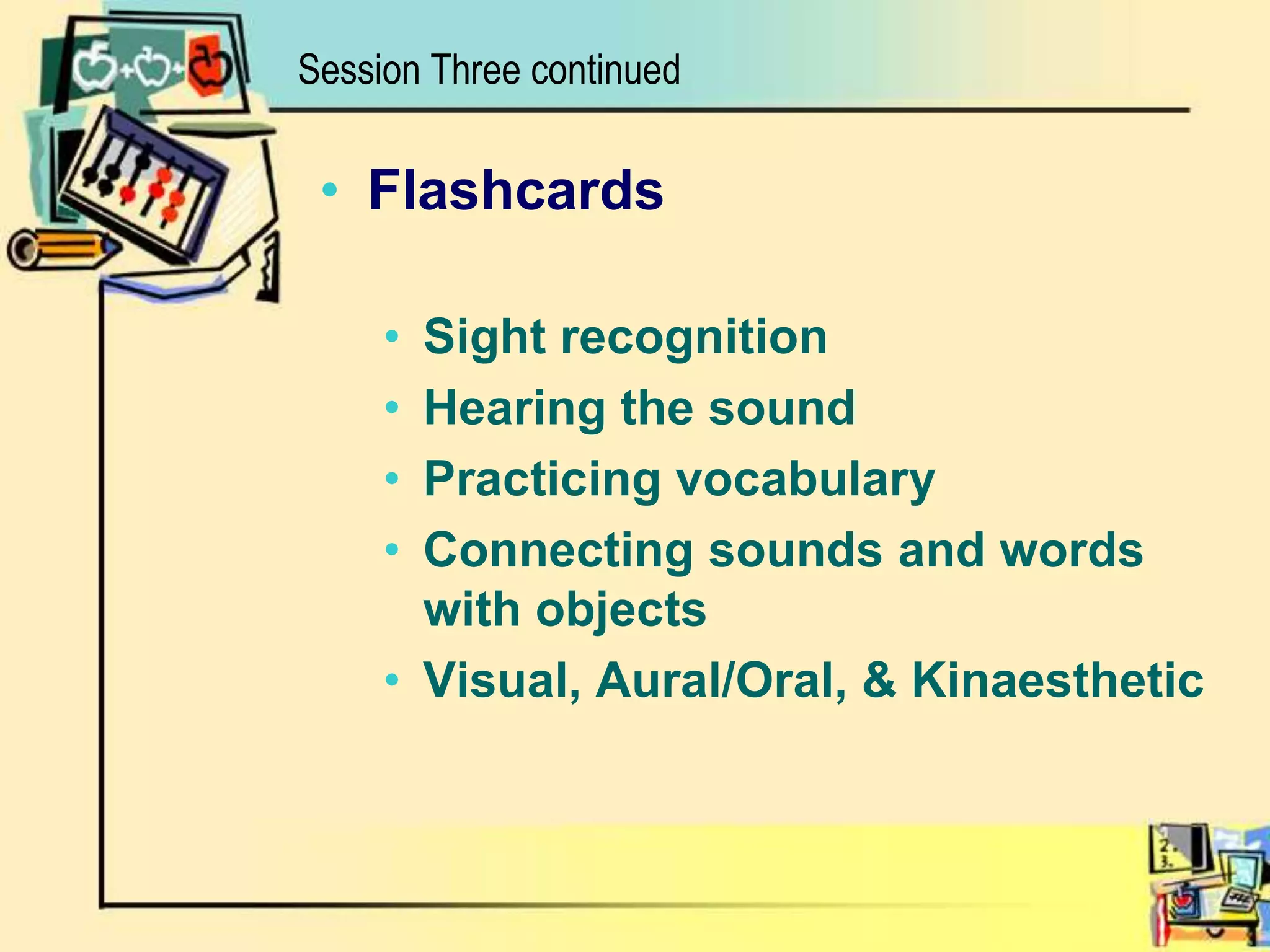 Session Three continuedFlashcardsSight recognitionHearing the soundPracticing vocabularyConnecting sounds and words with objectsVisual, Aural/Oral, & Kinaesthetic