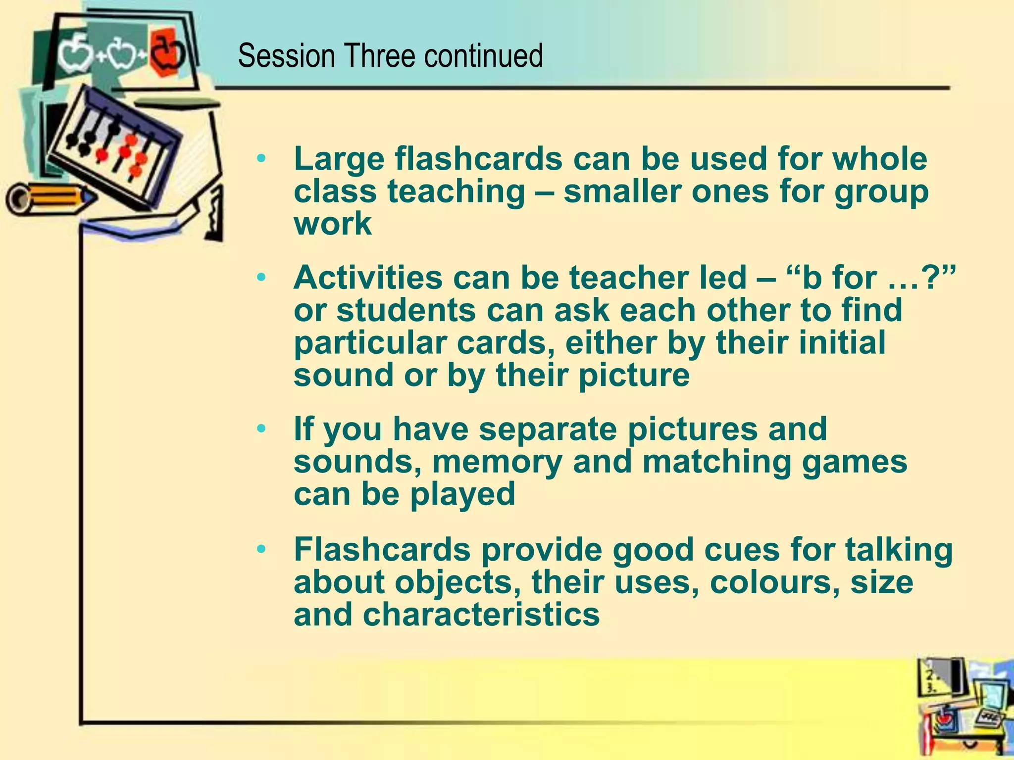 Session Three continuedLarge flashcards can be used for whole class teaching – smaller ones for group workActivities can be teacher led – “b for …?” or students can ask each other to find particular cards, either by their initial sound or by their pictureIf you have separate pictures and sounds, memory and matching games can be playedFlashcards provide good cues for talking about objects, their uses, colours, size and characteristics