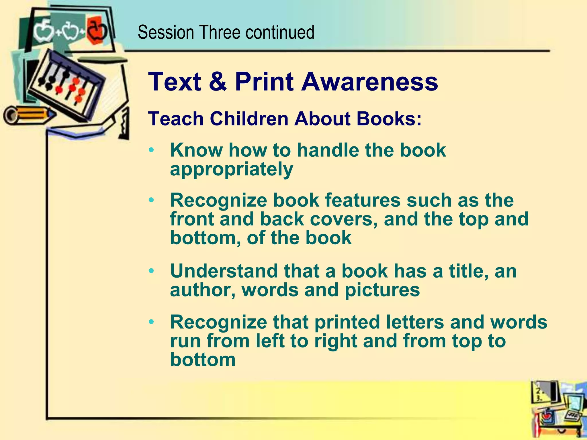 Session Three continuedText & Print AwarenessTeach Children About Books:Know how to handle the book appropriatelyRecognize book features such as the front and back covers, and the top and bottom, of the bookUnderstand that a book has a title, an author, words and picturesRecognize that printed letters and words run from left to right and from top to bottom