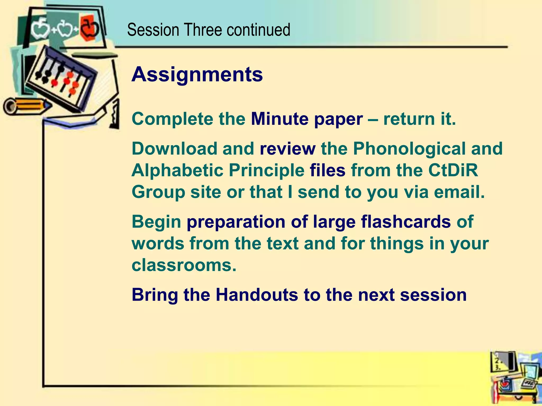 Session Three continuedAssignmentsComplete the Minute paper – return it. Download and review the Phonological andAlphabetic Principle files from the CtDiRGroup site or that I send to you via email.Begin preparation of large flashcards of words from the text and for things in your classrooms.Bring the Handouts to the next session
