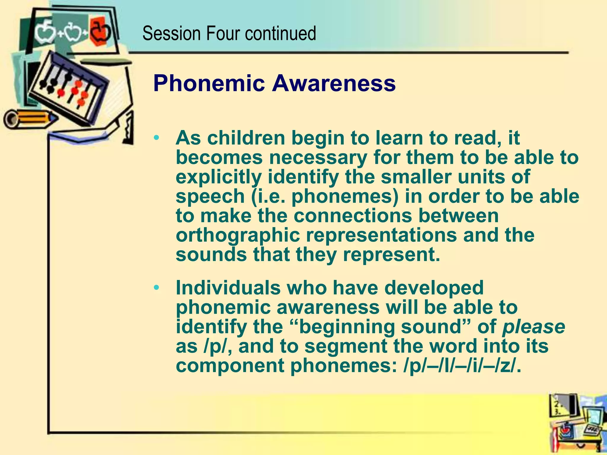 Phonemic AwarenessAs children begin to learn to read, it becomes necessary for them to be able to explicitly identify the smaller units of speech (i.e. phonemes) in order to be able to make the connections between orthographic representations and the sounds that they represent. Individuals who have developed phonemic awareness will be able to identify the “beginning sound” of please as /p/, and to segment the word into its component phonemes: /p/–/l/–/i/–/z/.Session Four continued