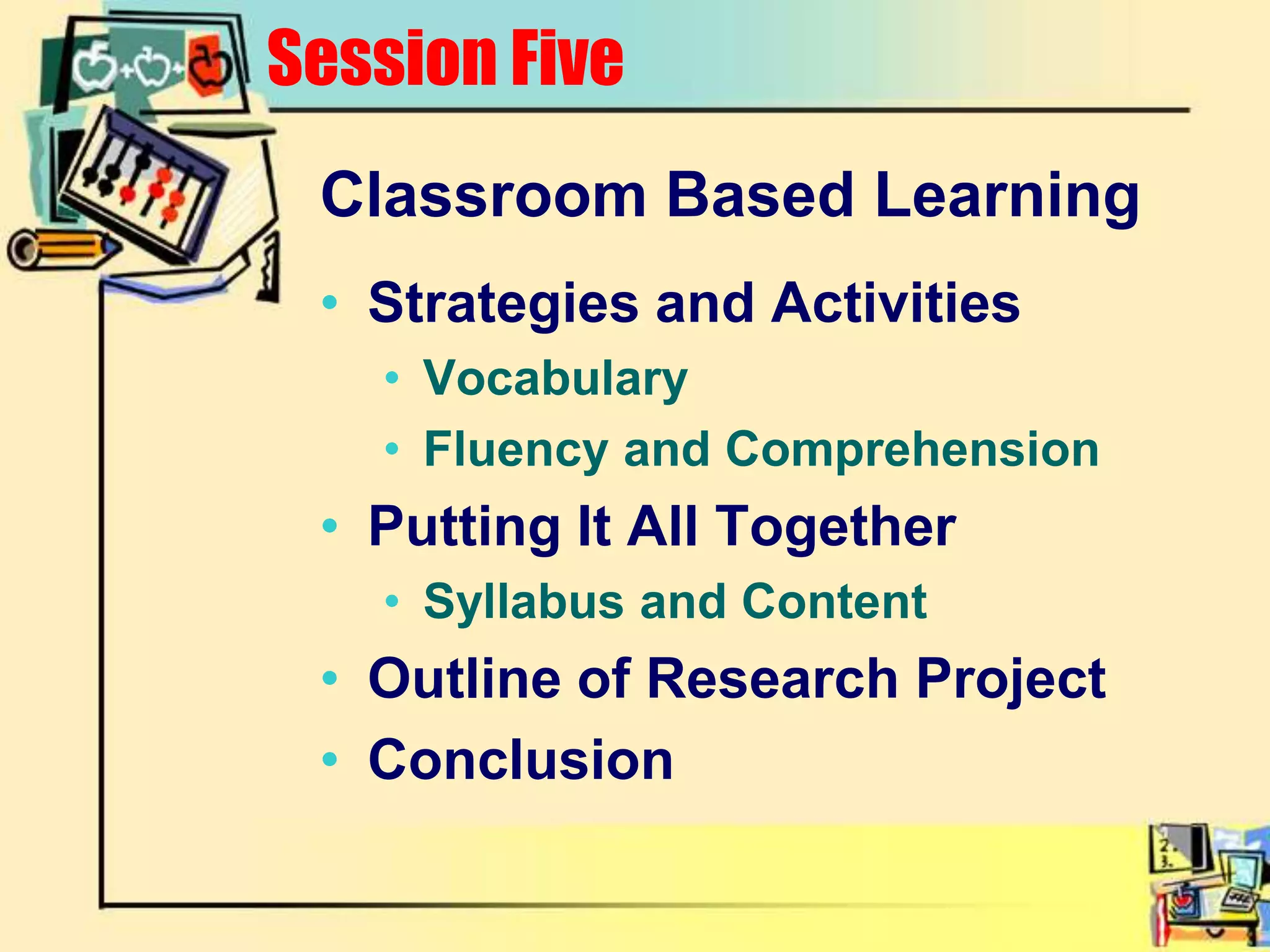 Classroom Based LearningStrategies and ActivitiesVocabularyFluency and ComprehensionPutting It All TogetherSyllabus and ContentOutline of Research ProjectConclusionSession Five