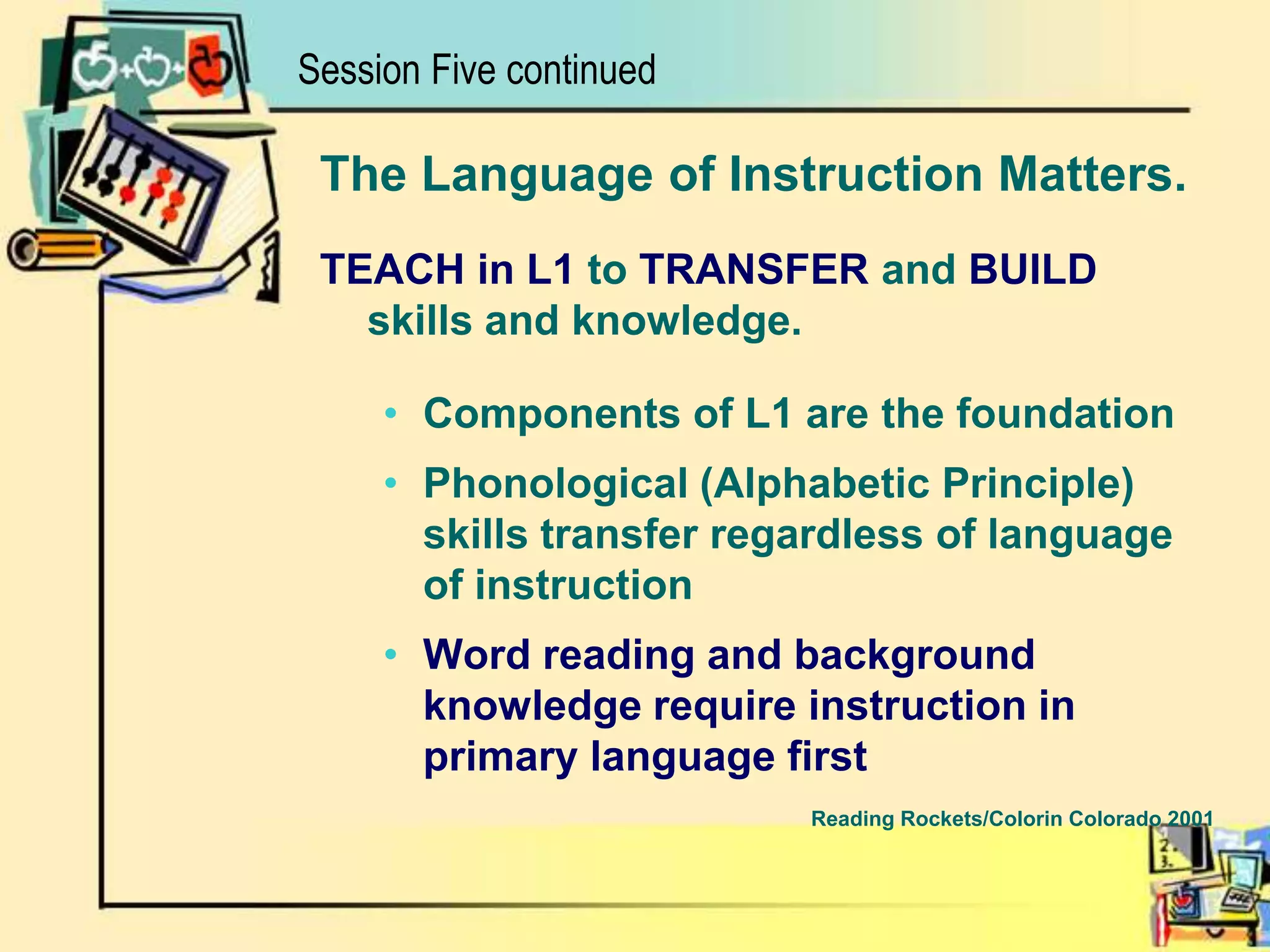 Session Five continuedThe Language of Instruction Matters.TEACH in L1 to TRANSFER and BUILDskills and knowledge.Components of L1 are the foundationPhonological (Alphabetic Principle) skills transfer regardless of language of instructionWord reading and background knowledge require instruction in primary language firstReading Rockets/Colorin Colorado 2001