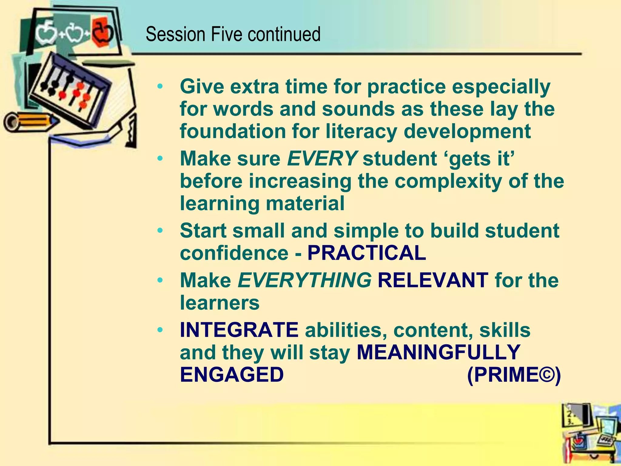 Session Five continuedGive extra time for practice especially for words and sounds as these lay the foundation for literacy development Make sure EVERY student ‘gets it’ before increasing the complexity of the learning material Start small and simple to build student confidence - PRACTICALMake EVERYTHINGRELEVANT for the learnersINTEGRATE abilities, content, skills and they will stay MEANINGFULLY ENGAGED			(PRIME©)