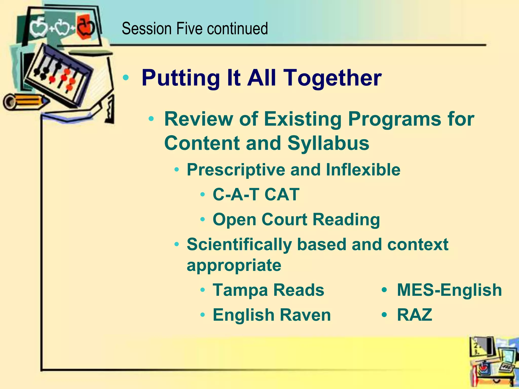 Session Five continuedPutting It All TogetherReview of Existing Programs for Content and SyllabusPrescriptive and InflexibleC-A-T CATOpen Court ReadingScientifically based and context appropriateTampa Reads		• MES-EnglishEnglish Raven	• RAZ 