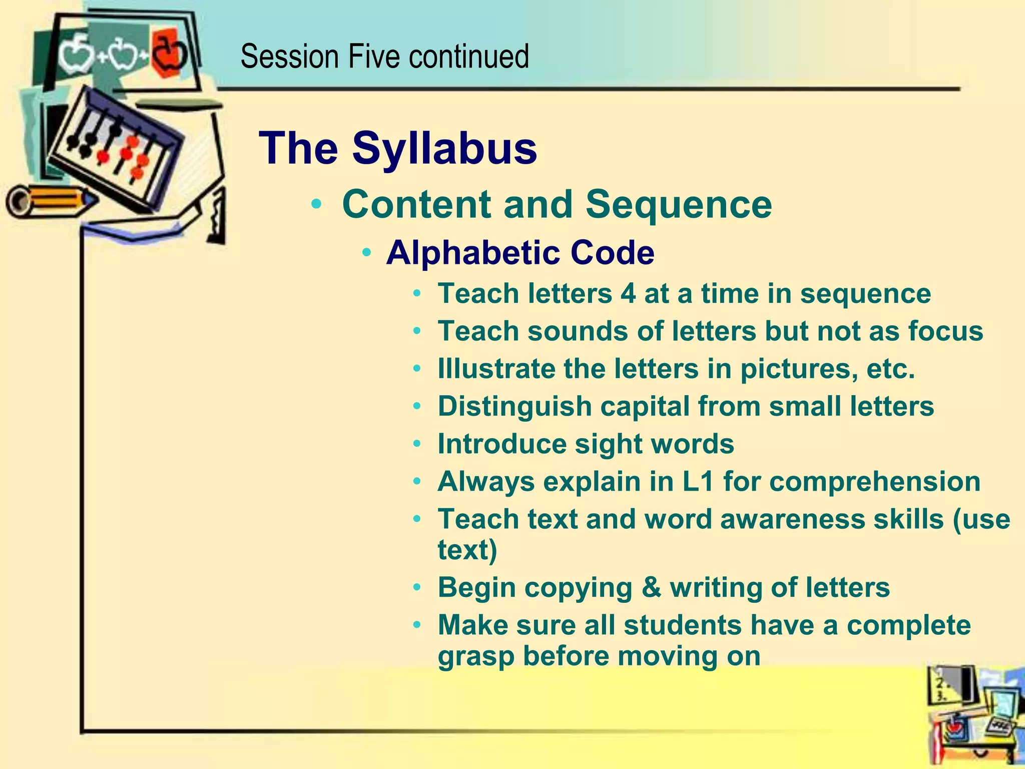 Session Five continuedThe SyllabusContent and SequenceAlphabetic CodeTeach letters 4 at a time in sequenceTeach sounds of letters but not as focusIllustrate the letters in pictures, etc.Distinguish capital from small lettersIntroduce sight wordsAlways explain in L1 for comprehensionTeach text and word awareness skills (use text)Begin copying & writing of lettersMake sure all students have a complete grasp before moving on