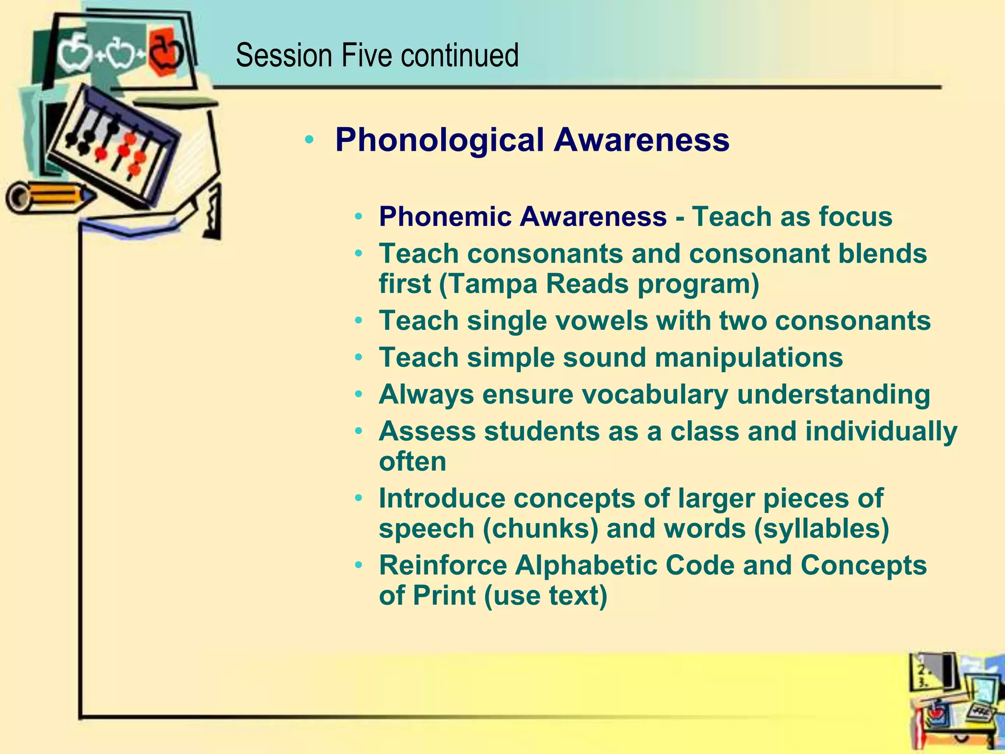 Phonological AwarenessPhonemic Awareness - Teach as focusTeach consonants and consonant blends first (Tampa Reads program)Teach single vowels with two consonantsTeach simple sound manipulationsAlways ensure vocabulary understandingAssess students as a class and individually oftenIntroduce concepts of larger pieces of speech (chunks) and words (syllables)Reinforce Alphabetic Code and Concepts of Print (use text)Session Five continued