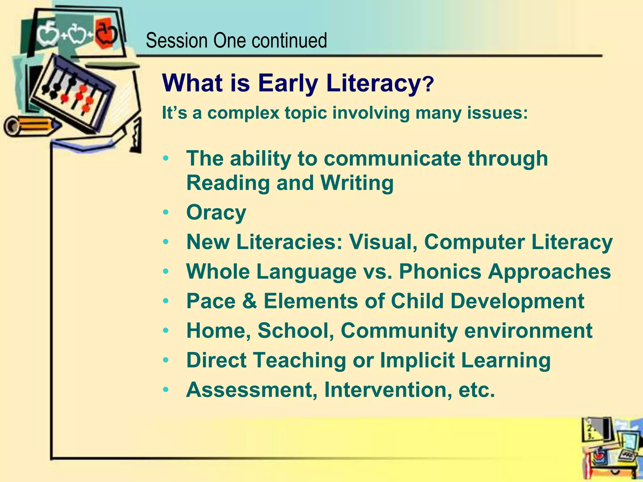 Session One continuedWhat is Early Literacy?It’s a complex topic involving many issues:The ability to communicate through Reading and WritingOracyNew Literacies: Visual, Computer LiteracyWhole Language vs. Phonics ApproachesPace & Elements of Child Development Home, School, Community environment     Direct Teaching or Implicit LearningAssessment, Intervention, etc.