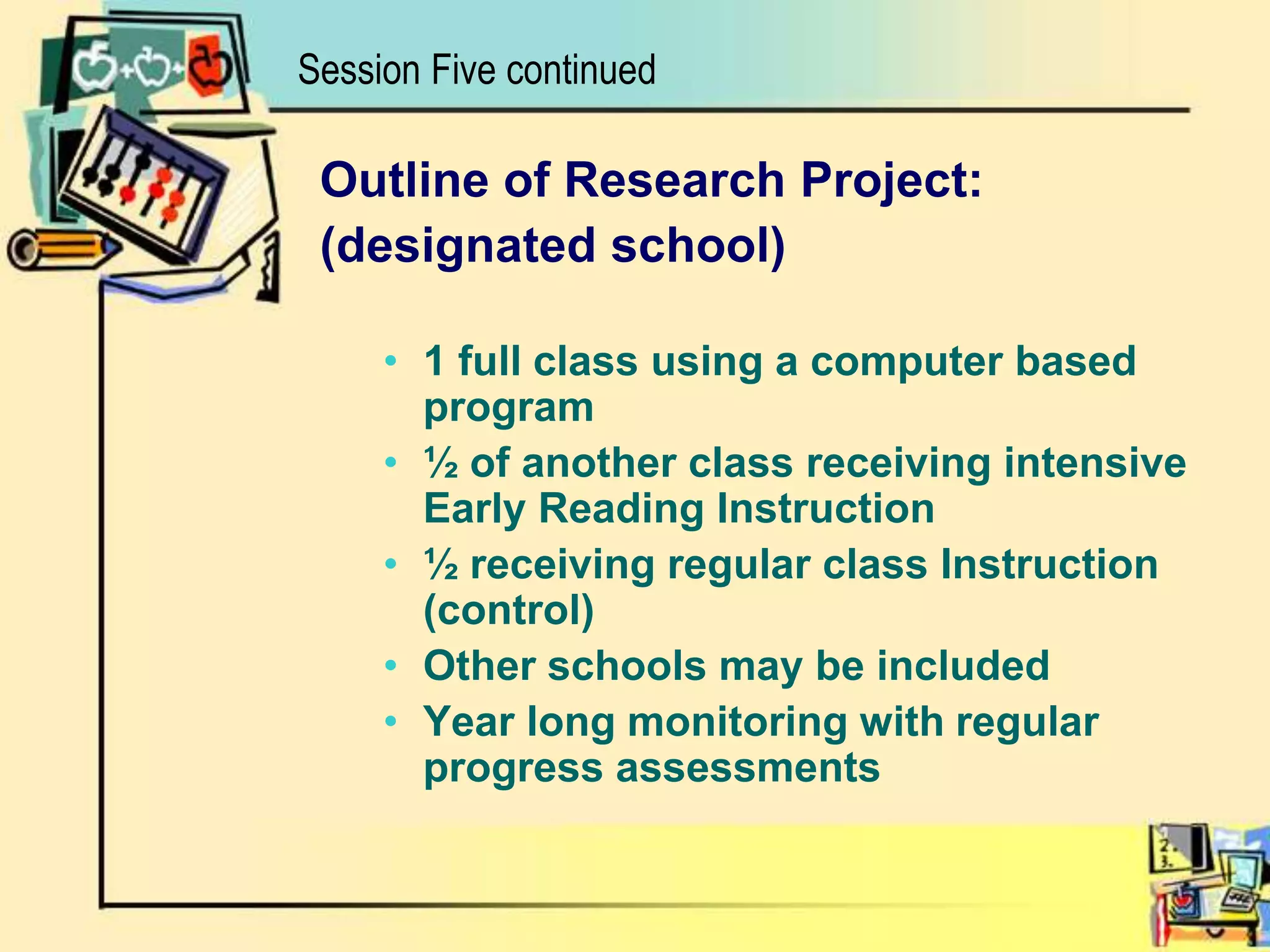 Outline of Research Project:(designated school)1 full class using a computer based program½ of another class receiving intensive Early Reading Instruction½ receiving regular class Instruction (control)Other schools may be includedYear long monitoring with regular progress assessmentsSession Five continued