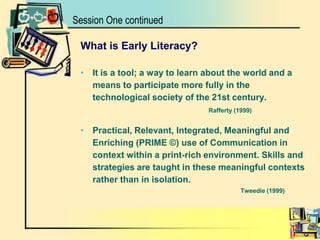 Session One continuedWhat is Early Literacy?It is a tool; a way to learn about the world and a means to participate more fully in the technological society of the 21st century. 						Rafferty (1999) Practical, Relevant, Integrated, Meaningful and Enriching (PRIME ©) use of Communication in context within a print-rich environment. Skills and strategies are taught in these meaningful contexts rather than in isolation.Tweedie (1999)