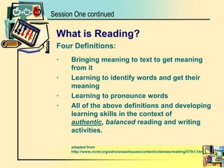 What is Reading?Four Definitions:Bringing meaning to text to get meaning from itLearning to identify words and get their meaning Learning to pronounce wordsAll of the above definitions and developing learning skills in the context of authentic, balanced reading and writing activities.	adapted from http://www.ncrel.org/sdrs/areas/issues/content/cntareas/reading/li7lk1.htmSession One continued
