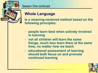 Whole LanguageIs a meaning-centered method based on the following principles: people learn best when actively involved in learning not all children will learn the same things, much less learn them at the same time, no matter how we teacheducational assessment of learning should both focus on and promote continued learningSession One continued