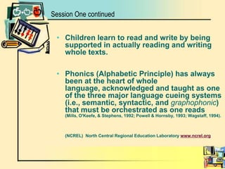Session One continuedChildren learn to read and write by being supported in actually reading and writing whole texts.Phonics (Alphabetic Principle) has always been at the heart of whole language, acknowledged and taught as one of the three major language cueing systems (i.e., semantic, syntactic, and graphophonic) that must be orchestrated as one reads  	(Mills, O'Keefe, & Stephens, 1992; Powell & Hornsby, 1993; Wagstaff, 1994).        (NCREL)North Central Regional Education Laboratory www.ncrel.org