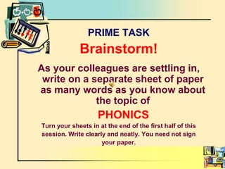 PRIME TASKBrainstorm!As your colleagues are settling in, write on a separate sheet of paper as many words as you know about the topic ofPHONICSTurn your sheets in at the end of the first half of thissession. Write clearly and neatly. You need not signyour paper.