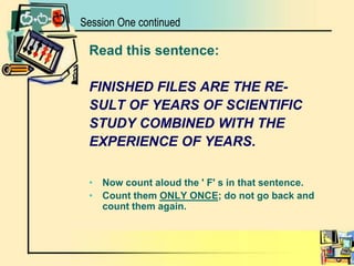 Session One continuedRead this sentence: FINISHED FILES ARE THE RE- SULT OF YEARS OF SCIENTIFICSTUDY COMBINED WITH THE EXPERIENCE OF YEARS. Now count aloud the ' F' s in that sentence. Count them ONLY ONCE; do not go back and count them again. 