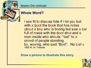 Session One continuedWhole Word?I see fit to discuss fate if I let you bat with a boot the book that has notes about a boy whois boring but saw a car full of roses with the door shut and a man inside who shouts: “Ice!” toa crowd of people standing by, waving, who said “Bye!”.  No Lie! © 1995 W. M. TweedieDraw a picture to illustrate this story.