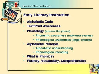 Session One continuedEarly Literacy InstructionAlphabetic CodeText/Print AwarenessPhonology(answer the phone)Phonemic awareness(individual sounds)Phonological awareness(larger chunks)Alphabetic PrincipleAlphabetic understanding Phonological recoding What is Phonics?Fluency, Vocabulary, Comprehension