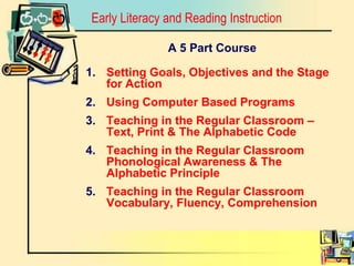 Early Literacy and Reading InstructionA 5 Part CourseSetting Goals, Objectives and the Stage for ActionUsing Computer Based ProgramsTeaching in the Regular Classroom – Text, Print & The Alphabetic Code Teaching in the Regular Classroom Phonological Awareness & The Alphabetic PrincipleTeaching in the Regular Classroom Vocabulary, Fluency, Comprehension