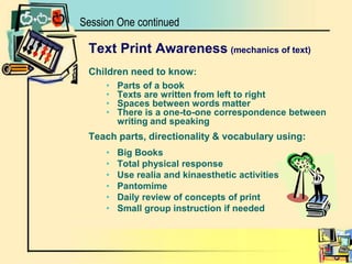Text Print Awareness(mechanics of text)Children need to know: Parts of a book Texts are written from left to right Spaces between words matter There is a one-to-one correspondence between writing and speakingTeach parts, directionality & vocabulary using:Big BooksTotal physical responseUse realia and kinaesthetic activitiesPantomimeDaily review of concepts of printSmall group instruction if neededSession One continued