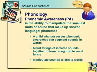 OOOO /K/A/Session One continuedPhonologyPhonemic Awareness (PA)is the ability to manipulate the smallestunits of sound that make up spokenlanguage: phonemesA child who possesses phonemic awareness can segment sounds in wordsblend strings of isolated sounds together to form recognizable word formsmanipulate sounds to create words