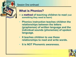 What is Phonics?– a method of teaching children to read(not something they need to learn)Phonics instruction teaches children the relationships between the letters (graphemes) of written language and the individual sounds (phonemes) of spoken language.It teaches children to use these relationships to read and write words.It is NOT Phonemic awareness.Session One continued