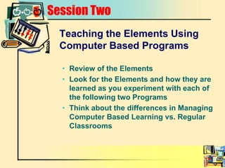 Session TwoTeaching the Elements Using Computer Based ProgramsReview of the ElementsLook for the Elements and how they are learned as you experiment with each of the following two ProgramsThink about the differences in Managing Computer Based Learning vs. Regular Classrooms