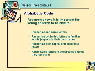 Session Three continuedAlphabetic Code	Research shows it is important for young children to be able to:Recognize and name lettersRecognize beginning letters in familiar words (especially their own name)Recognize both capital and lowercase lettersRelate some letters to the specific sounds they represent