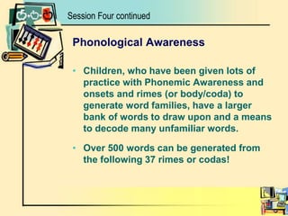 Phonological AwarenessChildren, who have been given lots of practice with Phonemic Awareness and onsets and rimes (or body/coda) to generate word families, have a larger bank of words to draw upon and a means to decode many unfamiliar words.Over 500 words can be generated from the following 37 rimes or codas! Session Four continued