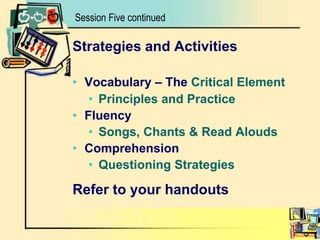 Session Five continuedStrategies and ActivitiesVocabulary – The Critical ElementPrinciples and Practice FluencySongs, Chants & Read AloudsComprehensionQuestioning StrategiesRefer to your handouts