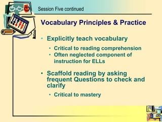 Session Five continuedVocabulary Principles & PracticeExplicitly teach vocabularyCritical to reading comprehension Often neglected component of instruction for ELLsScaffold reading by asking frequent Questions to check and clarifyCritical to mastery