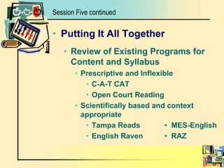 Session Five continuedPutting It All TogetherReview of Existing Programs for Content and SyllabusPrescriptive and InflexibleC-A-T CATOpen Court ReadingScientifically based and context appropriateTampa Reads		• MES-EnglishEnglish Raven	• RAZ 