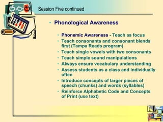 Phonological AwarenessPhonemic Awareness - Teach as focusTeach consonants and consonant blends first (Tampa Reads program)Teach single vowels with two consonantsTeach simple sound manipulationsAlways ensure vocabulary understandingAssess students as a class and individually oftenIntroduce concepts of larger pieces of speech (chunks) and words (syllables)Reinforce Alphabetic Code and Concepts of Print (use text)Session Five continued