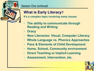 Session One continuedWhat is Early Literacy?It’s a complex topic involving many issues:The ability to communicate through Reading and WritingOracyNew Literacies: Visual, Computer LiteracyWhole Language vs. Phonics ApproachesPace & Elements of Child Development Home, School, Community environment     Direct Teaching or Implicit LearningAssessment, Intervention, etc.
