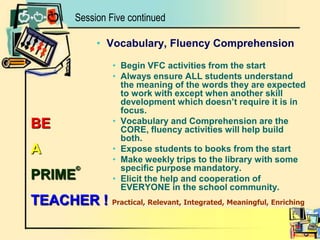 Vocabulary, Fluency ComprehensionBegin VFC activities from the startAlways ensure ALL students understand the meaning of the words they are expected to work with except when another skill development which doesn’t require it is in focus.Vocabulary and Comprehension are the CORE, fluency activities will help build both.Expose students to books from the startMake weekly trips to the library with some specific purpose mandatory.Elicit the help and cooperation of EVERYONE in the school community.Session Five continuedBE A PRIME©TEACHER ! Practical, Relevant, Integrated, Meaningful, Enriching