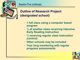 Outline of Research Project:(designated school)1 full class using a computer based program½ of another class receiving intensive Early Reading Instruction½ receiving regular class Instruction (control)Other schools may be includedYear long monitoring with regular progress assessmentsSession Five continued