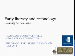 Early literacy and technology
Scanning the Landscape



JOAN GANZ COONEY CENTER &
NEW AMERICA FOUNDATION

THE GRADE LEVEL READING CAMPAIGN
JUNE 2012
 