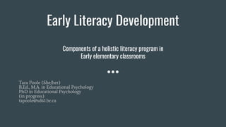 Early Literacy Development
Components of a holistic literacy program in
Early elementary classrooms
Tara Poole (She/her)
B.Ed., M.A. in Educational Psychology
PhD in Educational Psychology
(in progress)
tapoole@sd61.bc.ca
 