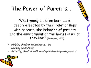 The Power of Parents… What young children learn…are  deeply affected by their relationships with parents, the behavior of parents,  and the environment of the homes in which they live.”  (Primavera, 2000) Helping children recognize letters Reading to children Assisting children with reading and writing assignments 