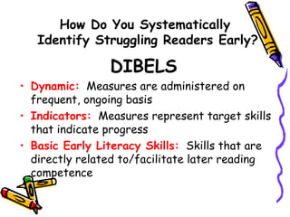How Do You Systematically  Identify Struggling Readers Early? DIBELS  Dynamic:   Measures are administered on frequent, ongoing basis Indicators:   Measures represent target skills that indicate progress Basic Early Literacy Skills:   Skills that are directly related to/facilitate later reading competence 