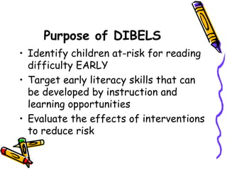 Purpose of DIBELS Identify children at-risk for reading difficulty EARLY Target early literacy skills that can be developed by instruction and learning opportunities Evaluate the effects of interventions to reduce risk 
