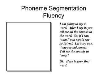 Phoneme Segmentation Fluency I am going to say a word.  After I say it, you tell me all the sounds in the word.  So, if I say, “sam,” you would say /s/ /a/ /m/.  Let’s try one.  (one second pause).  Tell me the sounds in “mop” Ok.  Here is your first word. 