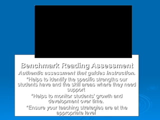 Benchmark Reading Assessment Authentic assessment that guides instruction. *Helps to identify the specific strengths our students have and the skill areas where they need support  *Helps to monitor students' growth and development over time.  *Ensure your teaching strategies are at the appropriate level  