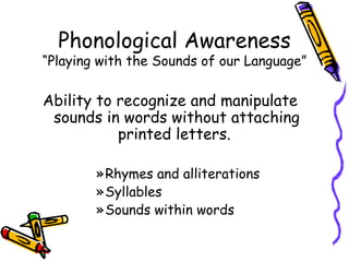 Phonological Awareness “Playing with the Sounds of our Language” Ability to recognize and manipulate sounds in words without attaching printed letters.  Rhymes and alliterations  Syllables Sounds within words 
